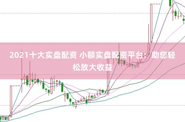 2021十大实盘配资 小额实盘配资平台：助您轻松放大收益