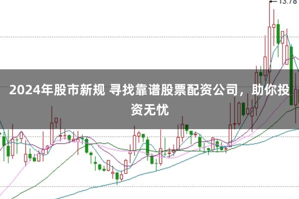 2024年股市新规 寻找靠谱股票配资公司，助你投资无忧