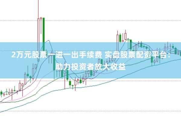2万元股票一进一出手续费 实盘股票配资平台：助力投资者放大收益