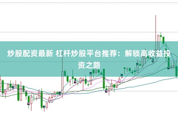 炒股配资最新 杠杆炒股平台推荐：解锁高收益投资之路