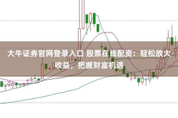 大牛证券官网登录入口 股票在线配资：轻松放大收益，把握财富机遇