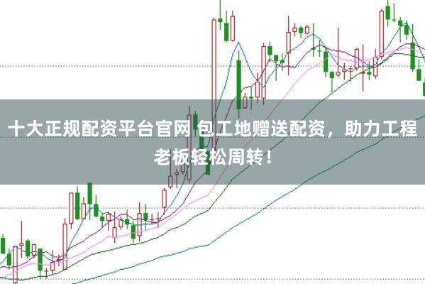 十大正规配资平台官网 包工地赠送配资，助力工程老板轻松周转！