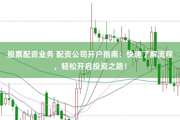 股票配资业务 配资公司开户指南：快速了解流程，轻松开启投资之路！