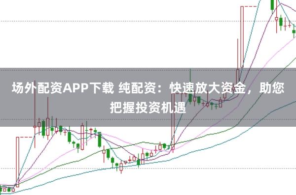 场外配资APP下载 纯配资：快速放大资金，助您把握投资机遇