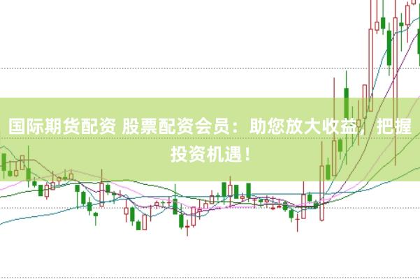 国际期货配资 股票配资会员：助您放大收益，把握投资机遇！