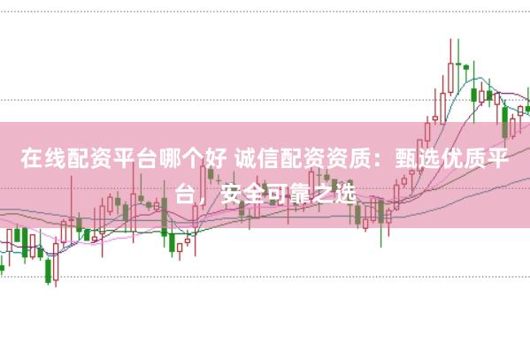 在线配资平台哪个好 诚信配资资质：甄选优质平台，安全可靠之选