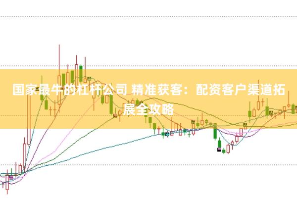 国家最牛的杠杆公司 精准获客：配资客户渠道拓展全攻略