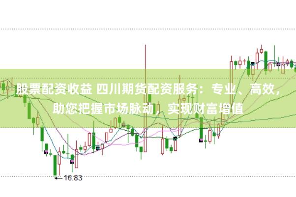 股票配资收益 四川期货配资服务：专业、高效，助您把握市场脉动，实现财富增值