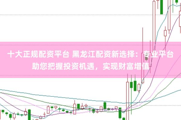 十大正规配资平台 黑龙江配资新选择：专业平台助您把握投资机遇，实现财富增值